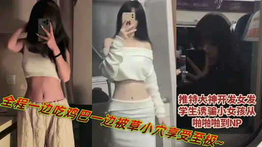 推特大神开发女发学生诱骗小女孩从啪啪啪到NP，全程一边吃鸡巴一边被草小穴享受至极~